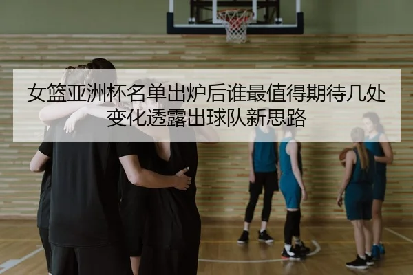 女篮亚洲杯名单出炉后谁最值得期待几处变化透露出球队新思路 - yingjiasports